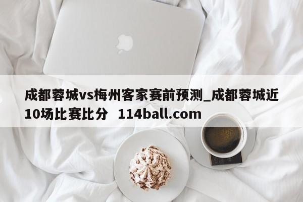 成都蓉城vs梅州客家赛前预测_成都蓉城近10场比赛比分  114ball.com