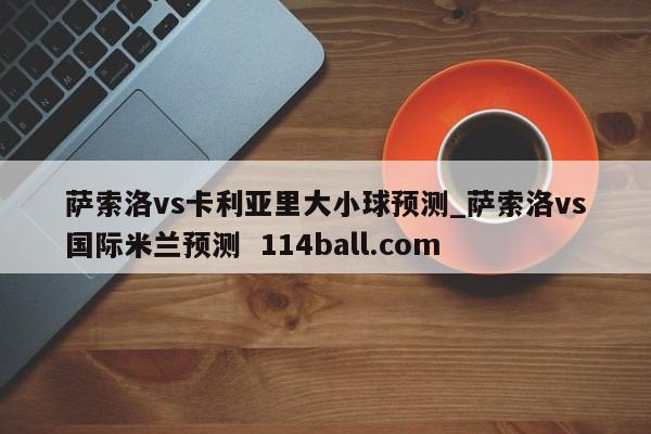 萨索洛vs卡利亚里大小球预测_萨索洛vs国际米兰预测  114ball.com