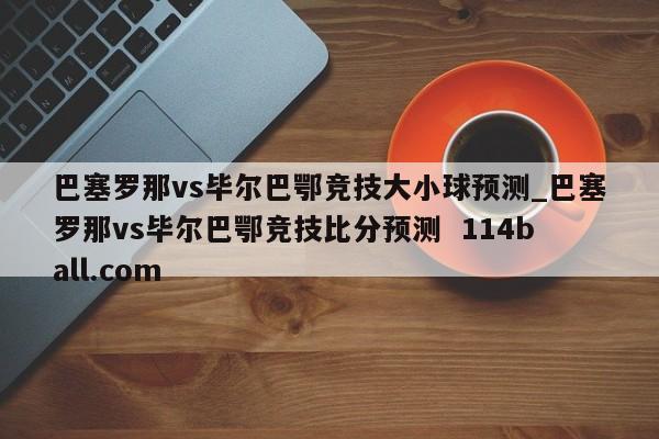 巴塞罗那vs毕尔巴鄂竞技大小球预测_巴塞罗那vs毕尔巴鄂竞技比分预测  114ball.com