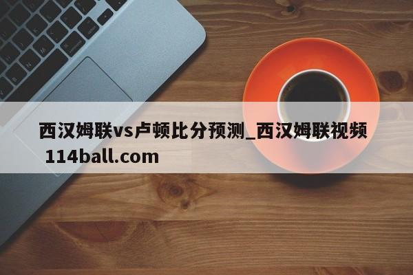 西汉姆联vs卢顿比分预测_西汉姆联视频  114ball.com