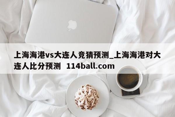 上海海港vs大连人竞猜预测_上海海港对大连人比分预测  114ball.com