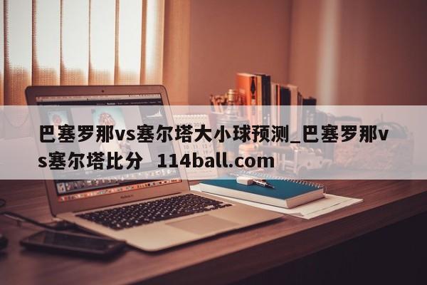 巴塞罗那vs塞尔塔大小球预测_巴塞罗那vs塞尔塔比分  114ball.com