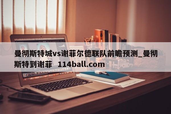 曼彻斯特城vs谢菲尔德联队前瞻预测_曼彻斯特到谢菲  114ball.com
