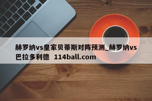 赫罗纳vs皇家贝蒂斯对阵预测_赫罗纳vs巴拉多利德  114ball.com