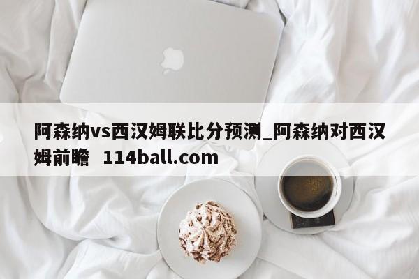 阿森纳vs西汉姆联比分预测_阿森纳对西汉姆前瞻  114ball.com
