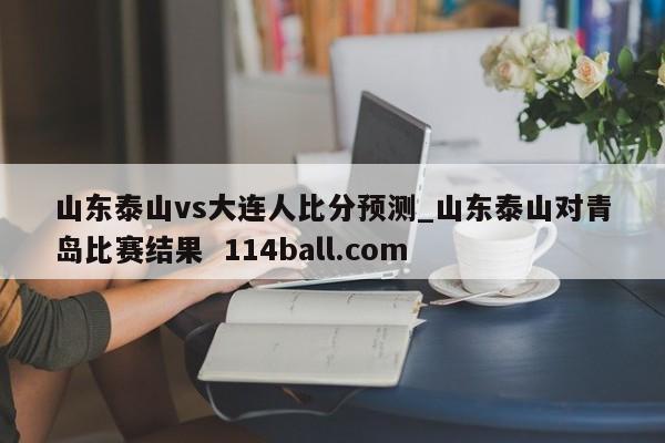 山东泰山vs大连人比分预测_山东泰山对青岛比赛结果  114ball.com
