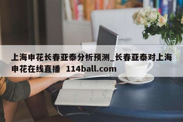 上海申花长春亚泰分析预测_长春亚泰对上海申花在线直播  114ball.com