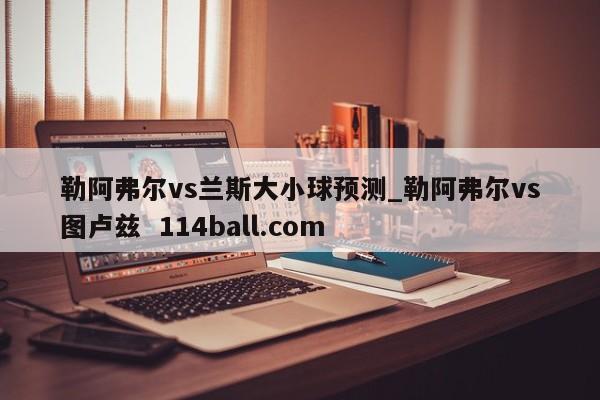 勒阿弗尔vs兰斯大小球预测_勒阿弗尔vs图卢兹  114ball.com