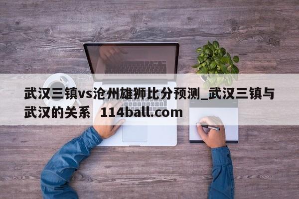 武汉三镇vs沧州雄狮比分预测_武汉三镇与武汉的关系  114ball.com