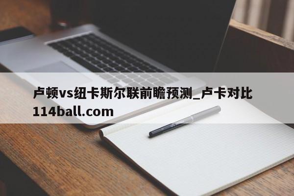 卢顿vs纽卡斯尔联前瞻预测_卢卡对比  114ball.com