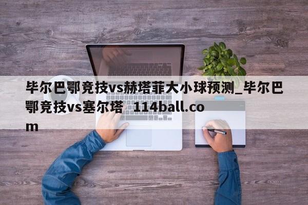 毕尔巴鄂竞技vs赫塔菲大小球预测_毕尔巴鄂竞技vs塞尔塔  114ball.com