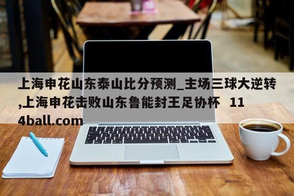 上海申花山东泰山比分预测_主场三球大逆转,上海申花击败山东鲁能封王足协杯  114ball.com