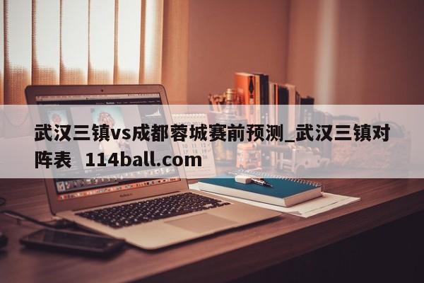 武汉三镇vs成都蓉城赛前预测_武汉三镇对阵表  114ball.com
