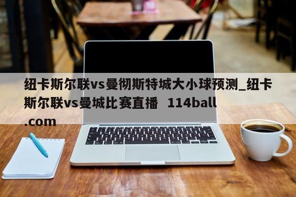 纽卡斯尔联vs曼彻斯特城大小球预测_纽卡斯尔联vs曼城比赛直播  114ball.com