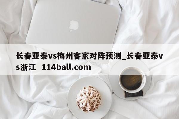长春亚泰vs梅州客家对阵预测_长春亚泰vs浙江  114ball.com