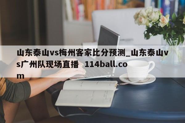 山东泰山vs梅州客家比分预测_山东泰山vs广州队现场直播  114ball.com