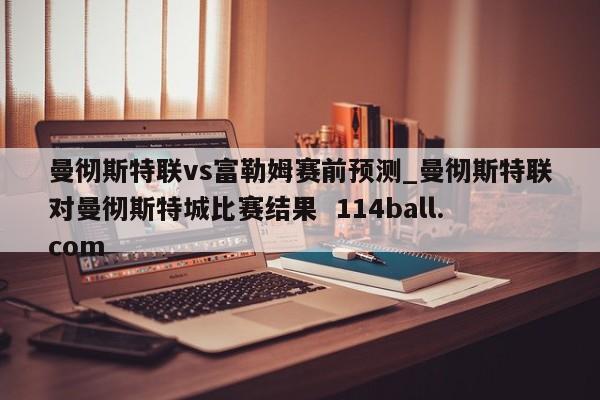 曼彻斯特联vs富勒姆赛前预测_曼彻斯特联对曼彻斯特城比赛结果  114ball.com