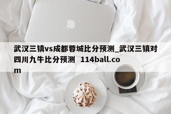 武汉三镇vs成都蓉城比分预测_武汉三镇对四川九牛比分预测  114ball.com